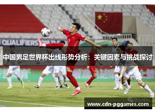 中国男足世界杯出线形势分析：关键因素与挑战探讨