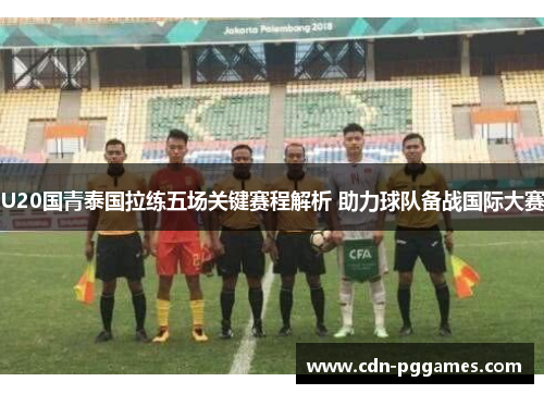 U20国青泰国拉练五场关键赛程解析 助力球队备战国际大赛