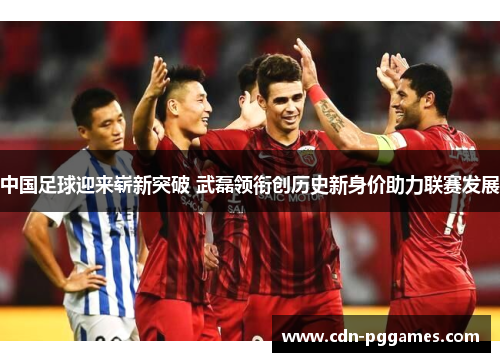 中国足球迎来崭新突破 武磊领衔创历史新身价助力联赛发展