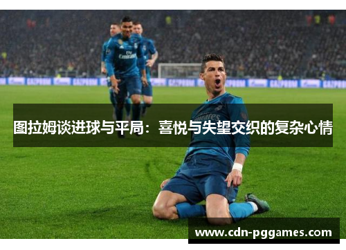 图拉姆谈进球与平局：喜悦与失望交织的复杂心情