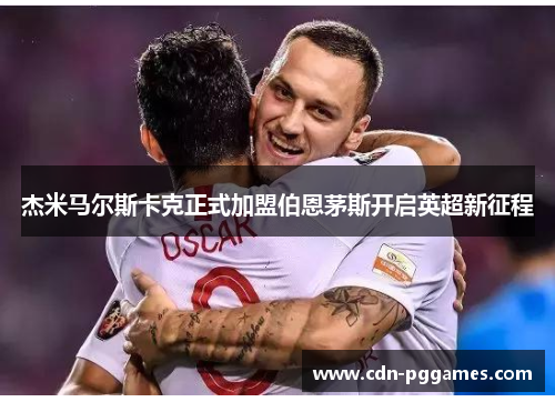 杰米马尔斯卡克正式加盟伯恩茅斯开启英超新征程