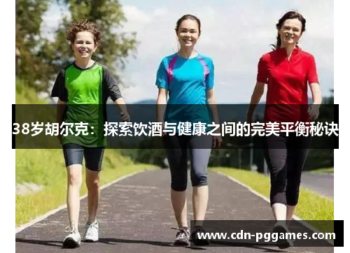 38岁胡尔克：探索饮酒与健康之间的完美平衡秘诀