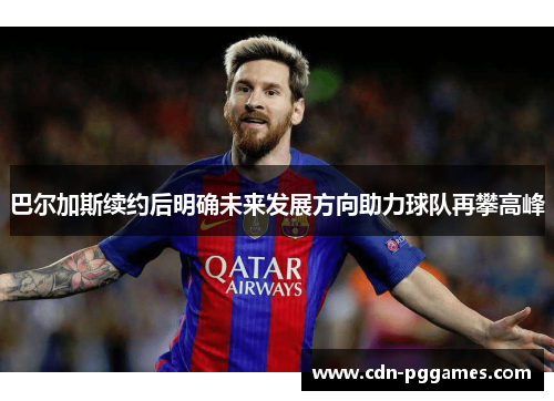 巴尔加斯续约后明确未来发展方向助力球队再攀高峰