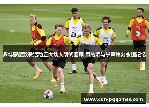 多特蒙德致敬活动五大动人瞬间回顾 用热泪与掌声铭刻永恒记忆