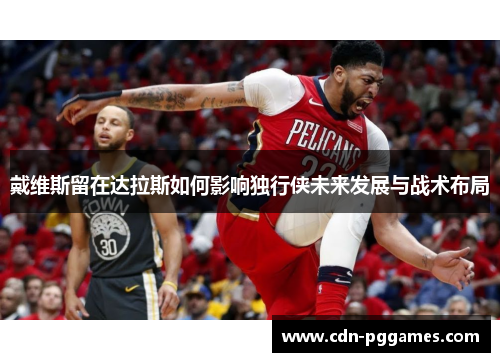 戴维斯留在达拉斯如何影响独行侠未来发展与战术布局