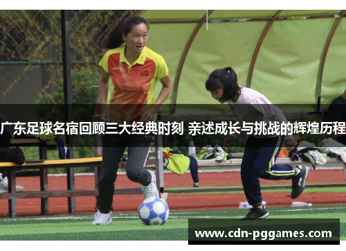 广东足球名宿回顾三大经典时刻 亲述成长与挑战的辉煌历程