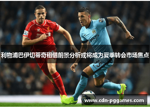 利物浦巴伊切蒂奇租借前景分析或将成为夏季转会市场焦点