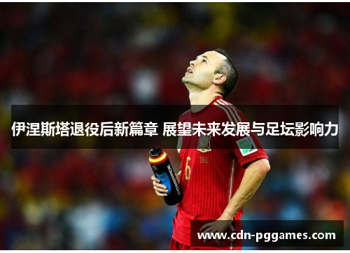 伊涅斯塔退役后新篇章 展望未来发展与足坛影响力