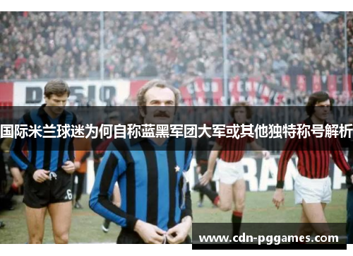 国际米兰球迷为何自称蓝黑军团大军或其他独特称号解析