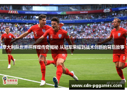 意大利队世界杯辉煌传奇揭秘 从冠军荣耀到战术创新的背后故事