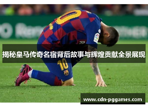 揭秘皇马传奇名宿背后故事与辉煌贡献全景展现