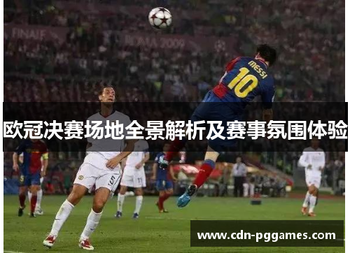 欧冠决赛场地全景解析及赛事氛围体验