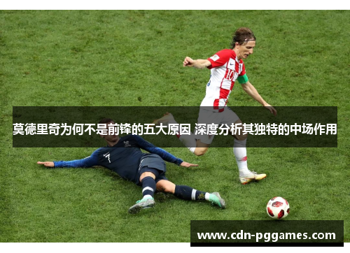 莫德里奇为何不是前锋的五大原因 深度分析其独特的中场作用
