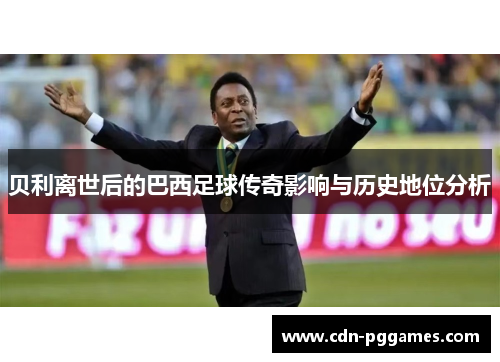 贝利离世后的巴西足球传奇影响与历史地位分析