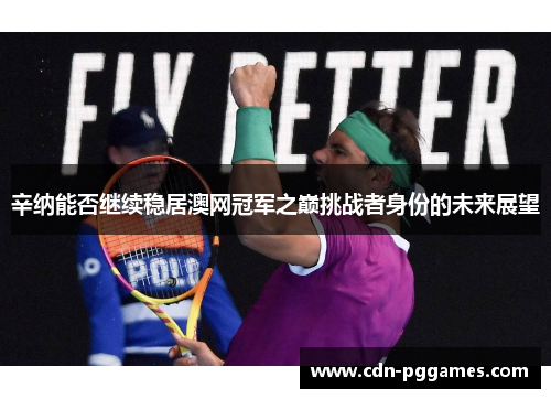 辛纳能否继续稳居澳网冠军之巅挑战者身份的未来展望