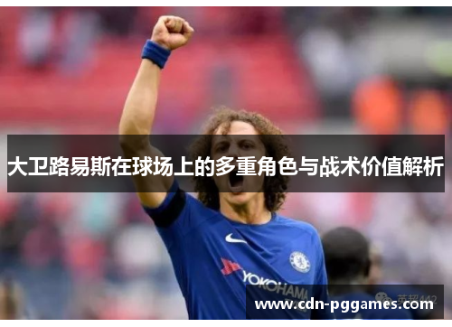 大卫路易斯在球场上的多重角色与战术价值解析