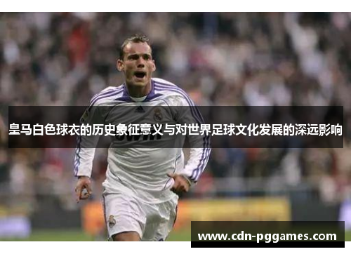 皇马白色球衣的历史象征意义与对世界足球文化发展的深远影响