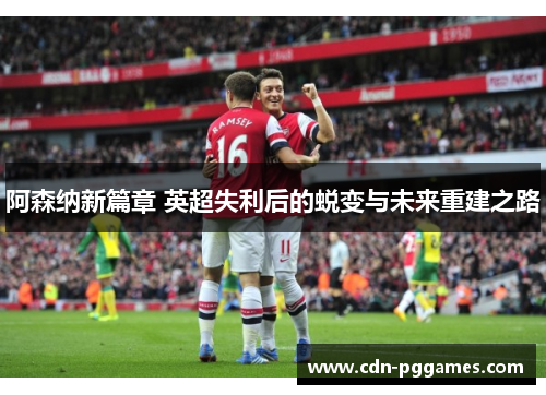 阿森纳新篇章 英超失利后的蜕变与未来重建之路