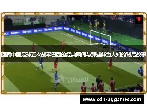 回顾中国足球五次战平巴西的经典瞬间与那些鲜为人知的背后故事