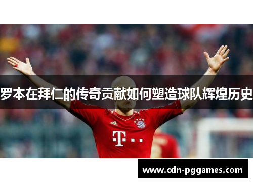 罗本在拜仁的传奇贡献如何塑造球队辉煌历史