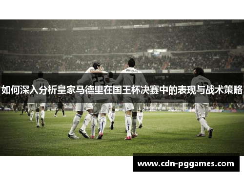 如何深入分析皇家马德里在国王杯决赛中的表现与战术策略