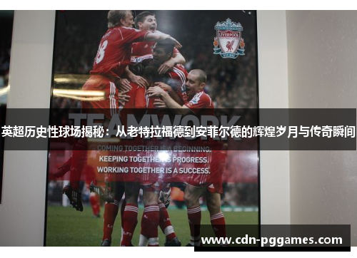 英超历史性球场揭秘：从老特拉福德到安菲尔德的辉煌岁月与传奇瞬间