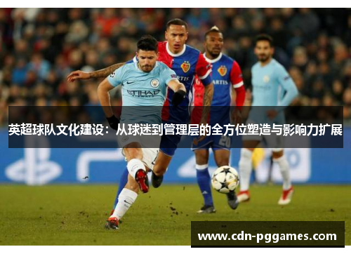 英超球队文化建设：从球迷到管理层的全方位塑造与影响力扩展